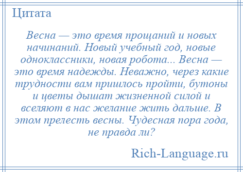 
    Весна — это время прощаний и новых начинаний. Новый учебный год, новые одноклассники, новая робота... Весна — это время надежды. Неважно, через какие трудности вам пришлось пройти, бутоны и цветы дышат жизненной силой и вселяют в нас желание жить дальше. В этом прелесть весны. Чудесная пора года, не правда ли?