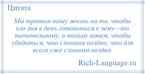 
    Мы тратим нашу жизнь на то, чтобы изо дня в день готовиться к чему—то значительному, и только затем, чтобы убедиться, что слишком поздно, что для всего уже слишком поздно.