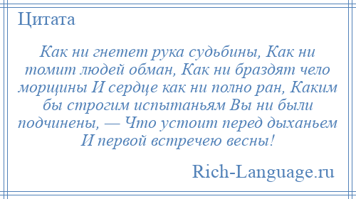 
    Как ни гнетет рука судьбины, Как ни томит людей обман, Как ни браздят чело морщины И сердце как ни полно ран, Каким бы строгим испытаньям Вы ни были подчинены, — Что устоит перед дыханьем И первой встречею весны!