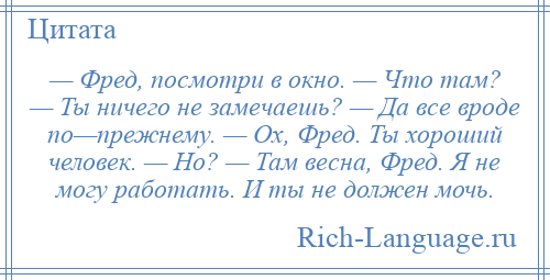 
    — Фред, посмотри в окно. — Что там? — Ты ничего не замечаешь? — Да все вроде по—прежнему. — Ох, Фред. Ты хороший человек. — Но? — Там весна, Фред. Я не могу работать. И ты не должен мочь.