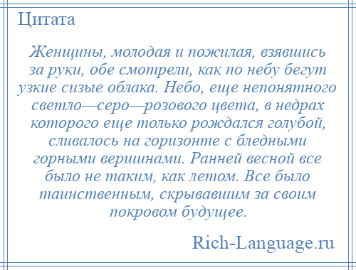 
    Женщины, молодая и пожилая, взявшись за руки, обе смотрели, как по небу бегут узкие сизые облака. Небо, еще непонятного светло—серо—розового цвета, в недрах которого еще только рождался голубой, сливалось на горизонте с бледными горными вершинами. Ранней весной все было не таким, как летом. Все было таинственным, скрывавшим за своим покровом будущее.