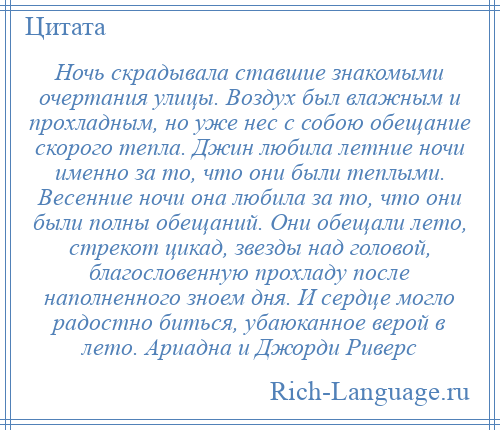 
    Ночь скрадывала ставшие знакомыми очертания улицы. Воздух был влажным и прохладным, но уже нес с собою обещание скорого тепла. Джин любила летние ночи именно за то, что они были теплыми. Весенние ночи она любила за то, что они были полны обещаний. Они обещали лето, стрекот цикад, звезды над головой, благословенную прохладу после наполненного зноем дня. И сердце могло радостно биться, убаюканное верой в лето. Ариадна и Джорди Риверс