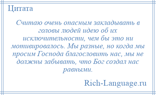 
    Считаю очень опасным закладывать в головы людей идею об их исключительности, чем бы это ни мотивировалось. Мы разные, но когда мы просим Господа благословить нас, мы не должны забывать, что Бог создал нас равными.