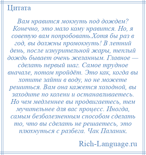 
    Вам нравится мокнуть под дождем? Конечно, это мало кому нравится. Но, я советую вам попробовать.Хотя бы раз в год, вы должны промокнуть! В летний день, после изнурительной жары, теплый дождь бывает очень желанным. Главное — сделать первый шаг. Самое трудное вначале, потом пройдёт. Это как, когда вы хотите зайти в воду, но не можете решиться. Вам она кажется холодной, вы заходите по колени и останавливаетесь. Но чем медленнее вы продвигаетесь, тем мучительнее для вас процесс. Иногда, самым безболезненным способом сделать то, что вы сделать не решаетесь, это плюхнуться с разбега. Чак Паланик.