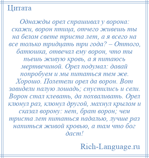 
    Однажды орел спрашивал у ворона: скажи, ворон птица, отчего живешь ты на белом свете триста лет, а я всего на все только тридцать три года? – Оттого, батюшка, отвечал ему ворон, что ты пьешь живую кровь, а я питаюсь мертвечиной. Орел подумал: давай попробуем и мы питаться тем же. Хорошо. Полетели орел да ворон. Вот завидели палую лошадь; спустились и сели. Ворон стал клевать, да похваливать. Орел клюнул раз, клюнул другой, махнул крылом и сказал ворону: нет, брат ворон; чем триста лет питаться падалью, лучше раз напиться живой кровью, а там что бог даст!