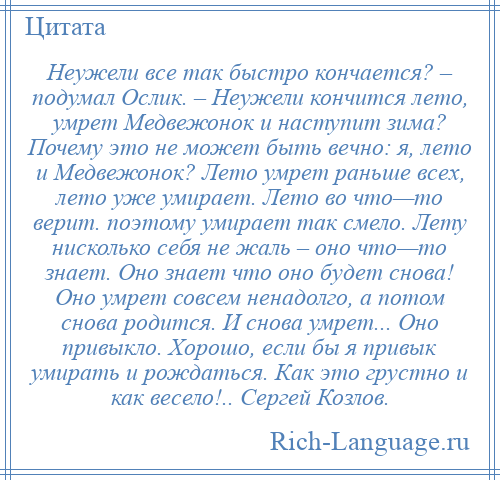 
    Неужели все так быстро кончается? – подумал Ослик. – Неужели кончится лето, умрет Медвежонок и наступит зима? Почему это не может быть вечно: я, лето и Медвежонок? Лето умрет раньше всех, лето уже умирает. Лето во что—то верит. поэтому умирает так смело. Лету нисколько себя не жаль – оно что—то знает. Оно знает что оно будет снова! Оно умрет совсем ненадолго, а потом снова родится. И снова умрет... Оно привыкло. Хорошо, если бы я привык умирать и рождаться. Как это грустно и как весело!.. Сергей Козлов.