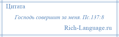 
    Господь совершит за меня. Пс.137:8