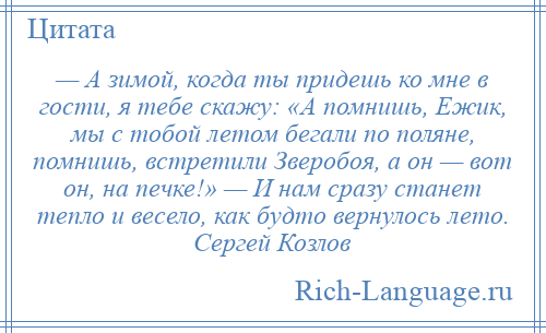 
    — А зимой, когда ты придешь ко мне в гости, я тебе скажу: «А помнишь, Ежик, мы с тобой летом бегали по поляне, помнишь, встретили Зверобоя, а он — вот он, на печке!» — И нам сразу станет тепло и весело, как будто вернулось лето. Сергей Козлов