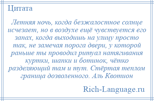 
    Летняя ночь, когда безжалостное солнце исчезает, но в воздухе ещё чувствуется его запах, когда выходишь на улицу просто так, не замечая порога двери, у которой раньше ты проводил ритуал натягивания куртки, шапки и ботинок, чётко разделяющий там и тут. Стёртая теплом граница дозволенного. Аль Квотион