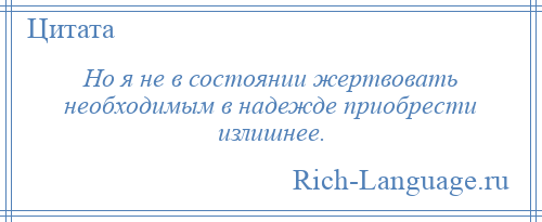 
    Но я не в состоянии жертвовать необходимым в надежде приобрести излишнее.