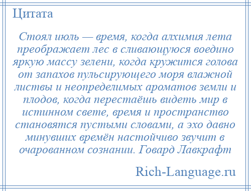 
    Стоял июль — время, когда алхимия лета преображает лес в сливающуюся воедино яркую массу зелени, когда кружится голова от запахов пульсирующего моря влажной листвы и неопределимых ароматов земли и плодов, когда перестаёшь видеть мир в истинном свете, время и пространство становятся пустыми словами, а эхо давно минувших времён настойчиво звучит в очарованном сознании. Говард Лавкрафт