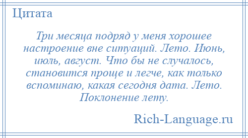 
    Три месяца подряд у меня хорошее настроение вне ситуаций. Лето. Июнь, июль, август. Что бы не случалось, становится проще и легче, как только вспоминаю, какая сегодня дата. Лето. Поклонение лету.