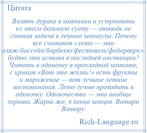 
    Валять дурака в компании и устраивать из этого большую суету — отнюдь не главная задача в летние каникулы. Почему все считают «лето — это пляж/бассейн/барбекю/фестиваль/фейерверк», будто это истина в последней инстанции? Читать в одиночку в прохладной комнате, с криком «Вот это жизнь!» есть фрукты и мороженое — вот лучшие летние воспоминания. Лето лучше проводить в одиночку. Одиночество — это вообще хорошо. Жарко же, в конце концов. Ватари Ватару.