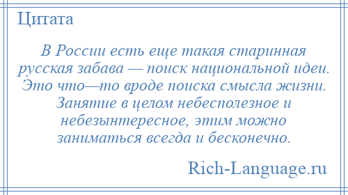 
    В России есть еще такая старинная русская забава — поиск национальной идеи. Это что—то вроде поиска смысла жизни. Занятие в целом небесполезное и небезынтересное, этим можно заниматься всегда и бесконечно.
