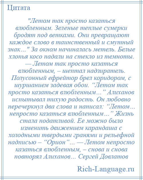 
     Летом так просто казаться влюбленным. Зеленые теплые сумерки бродят под ветками. Они превращают каждое слово в таинственный и смутный знак… За окном начиналась метель. Белые хлопья косо падали на стекло из темноты. — Летом так просто казаться влюбленным, – шептал надзиратель. Полусонный ефрейтор брел коридором, с шуршанием задевая обои. “Летом так просто казаться влюбленным…” Алиханов испытывал тихую радость. Он любовно перечеркнул два слова и написал: “Летом… непросто казаться влюбленным…” Жизнь стала податливой. Ее можно было изменить движением карандаша с холодными твердыми гранями и рельефной надписью – “Орион”… — Летом непросто казаться влюбленным, – снова и снова повторял Алиханов… Сергей Довлатов