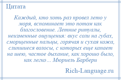 
    Каждый, кто хоть раз провел лето у моря, вспоминает это потом как благословение. Летние ритуалы, неизменные ощущения: вкус соли на губах, сморщенные пальцы, горячая и сухая кожа, слипшиеся волосы, с которых еще капает на шею, частое дыхание, как хорошо было, как легко… Мюриель Барбери