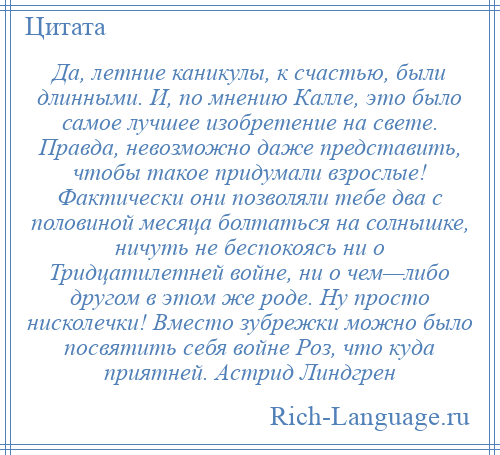 
    Да, летние каникулы, к счастью, были длинными. И, по мнению Калле, это было самое лучшее изобретение на свете. Правда, невозможно даже представить, чтобы такое придумали взрослые! Фактически они позволяли тебе два с половиной месяца болтаться на солнышке, ничуть не беспокоясь ни о Тридцатилетней войне, ни о чем—либо другом в этом же роде. Ну просто нисколечки! Вместо зубрежки можно было посвятить себя войне Роз, что куда приятней. Астрид Линдгрен