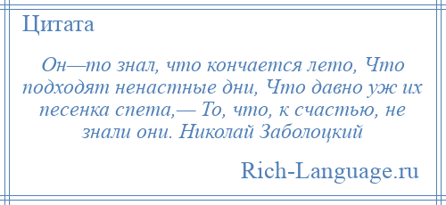 
    Он—то знал, что кончается лето, Что подходят ненастные дни, Что давно уж их песенка спета,— То, что, к счастью, не знали они. Николай Заболоцкий