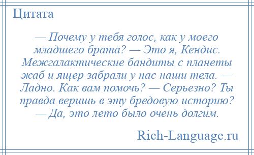 
    — Почему у тебя голос, как у моего младшего брата? — Это я, Кендис. Межгалактические бандиты с планеты жаб и ящер забрали у нас наши тела. — Ладно. Как вам помочь? — Серьезно? Ты правда веришь в эту бредовую историю? — Да, это лето было очень долгим.