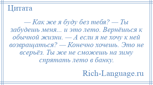 
    — Как же я буду без тебя? — Ты забудешь меня... и это лето. Вернёшься к обычной жизни. — А если я не хочу к ней возвращаться? — Конечно хочешь. Это не всерьёз. Ты же не сможешь на зиму спрятать лето в банку.