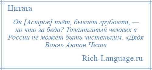 
    Он [Астров] пьёт, бывает грубоват, — но что за беда? Талантливый человек в России не может быть чистеньким. «Дядя Ваня» Антон Чехов