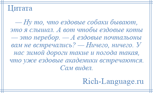 
    — Ну то, что ездовые собаки бывают, это я слышал. А вот чтобы ездовые коты — это перебор. — А ездовые почтальоны вам не встречались? — Ничего, ничего. У нас зимой дороги такие и погода такая, что уже ездовые академики встречаются. Сам видел.