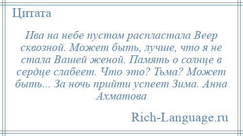 
    Ива на небе пустом распластала Веер сквозной. Может быть, лучше, что я не стала Вашей женой. Память о солнце в сердце слабеет. Что это? Тьма? Может быть... За ночь прийти успеет Зима. Анна Ахматова