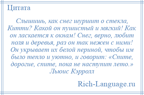 
    Слышишь, как снег шуршит о стекла, Китти? Какой он пушистый и мягкий! Как он ласкается к окнам! Снег, верно, любит поля и деревья, раз он так нежен с ними! Он укрывает их белой периной, чтобы им было тепло и уютно, и говорит: «Спите, дорогие, спите, пока не наступит лето.» Льюис Кэрролл