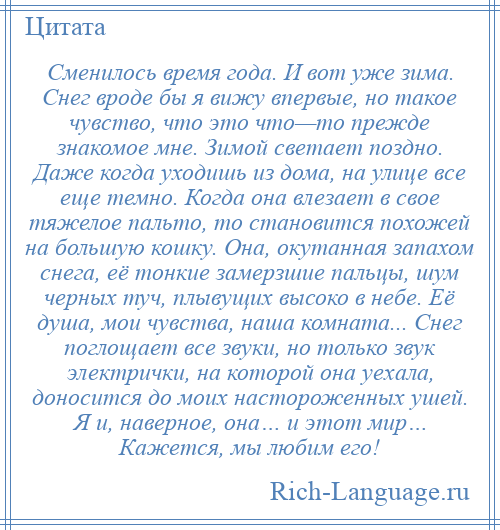 
    Сменилось время года. И вот уже зима. Снег вроде бы я вижу впервые, но такое чувство, что это что—то прежде знакомое мне. Зимой светает поздно. Даже когда уходишь из дома, на улице все еще темно. Когда она влезает в свое тяжелое пальто, то становится похожей на большую кошку. Она, окутанная запахом снега, её тонкие замерзшие пальцы, шум черных туч, плывущих высоко в небе. Её душа, мои чувства, наша комната... Снег поглощает все звуки, но только звук электрички, на которой она уехала, доносится до моих настороженных ушей. Я и, наверное, она… и этот мир… Кажется, мы любим его!