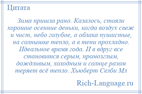 
    Зима пришла рано. Казалось, стояли хорошие осенние деньки, когда воздух свеж и чист, небо голубое, а облака пушистые, на солнышке тепло, а в тени прохладно. Идеальное время года. И в вдруг все становится серым, промозглым, дождливым, холодным и солнце разом теряет всё тепло. Хьюберт Селби Мл