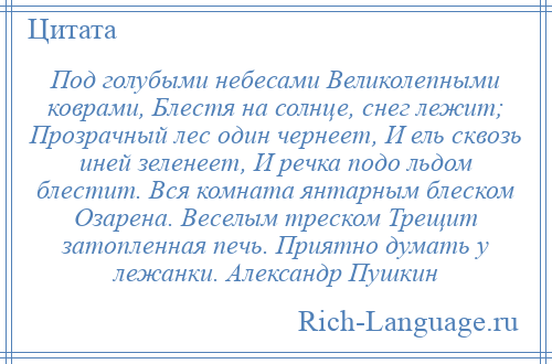 
    Под голубыми небесами Великолепными коврами, Блестя на солнце, снег лежит; Прозрачный лес один чернеет, И ель сквозь иней зеленеет, И речка подо льдом блестит. Вся комната янтарным блеском Озарена. Веселым треском Трещит затопленная печь. Приятно думать у лежанки. Александр Пушкин