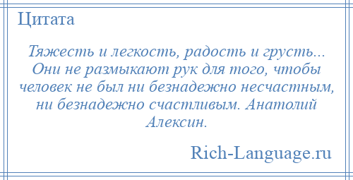 
    Тяжесть и легкость, радость и грусть... Они не размыкают рук для того, чтобы человек не был ни безнадежно несчастным, ни безнадежно счастливым. Анатолий Алексин.