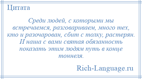 
    Среди людей, с которыми мы встречаемся, разговариваем, много тех, кто и разочарован, сбит с толку, растерян. И наша с вами святая обязанность показать этим людям путь в конце тоннеля.