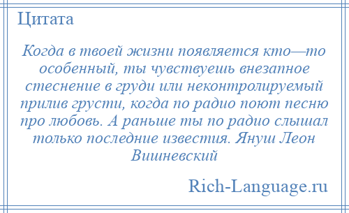 
    Когда в твоей жизни появляется кто—то особенный, ты чувствуешь внезапное стеснение в груди или неконтролируемый прилив грусти, когда по радио поют песню про любовь. А раньше ты по радио слышал только последние известия. Януш Леон Вишневский