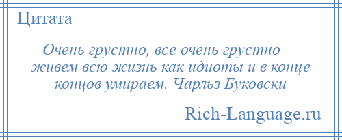 
    Очень грустно, все очень грустно — живем всю жизнь как идиоты и в конце концов умираем. Чарльз Буковски