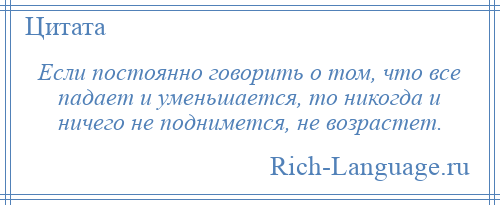 
    Если постоянно говорить о том, что все падает и уменьшается, то никогда и ничего не поднимется, не возрастет.