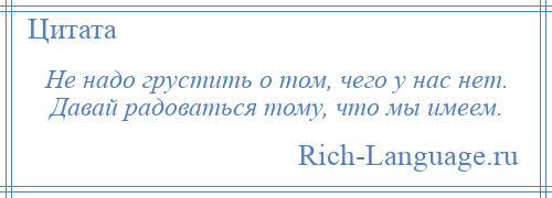 
    Не надо грустить о том, чего у нас нет. Давай радоваться тому, что мы имеем.