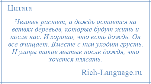 
    Человек растет, а дождь остается на ветвях деревьев, которые будут жить и после нас. И хорошо, что есть дождь. Он все очищает. Вместе с ним уходит грусть. И улицы такие мытые после дождя, что хочется плясать.