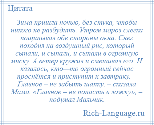 
    Зима пришла ночью, без стука, чтобы никого не разбудить. Утром мороз слегка пощипывал обе стороны окна. Снег походил на воздушный рис, который сыпали, и сыпали, и сыпали в огромную миску. А ветер кружил и смешивал его. И казалось, кто—то огромный сейчас проснётся и приступит к завтраку. – Главное – не забыть шапку, – сказала Мама. «Главное – не попасть в ложку», – подумал Мальчик.