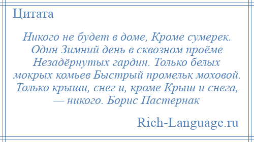 
    Никого не будет в доме, Кроме сумерек. Один Зимний день в сквозном проёме Незадёрнутых гардин. Только белых мокрых комьев Быстрый промельк моховой. Только крыши, снег и, кроме Крыш и снега, — никого. Борис Пастернак