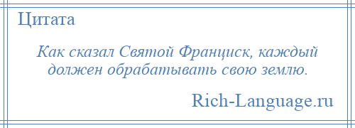 
    Как сказал Святой Франциск, каждый должен обрабатывать свою землю.