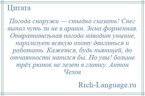 
    Погода снаружи — стыдно сказать! Снег выпал чуть ли не в аршин. Зима форменная. Отвратительная погода наводит уныние, парализует всякую охоту двигаться и работать. Кажется, будь пьяницей, до отчаянности напился бы. Но увы! больше трёх рюмок не лезет в глотку. Антон Чехов