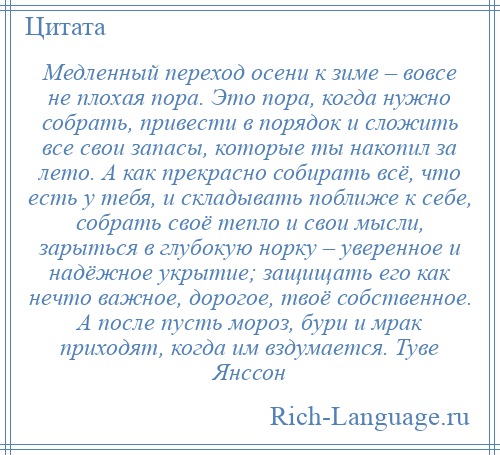 
    Медленный переход осени к зиме – вовсе не плохая пора. Это пора, когда нужно собрать, привести в порядок и сложить все свои запасы, которые ты накопил за лето. А как прекрасно собирать всё, что есть у тебя, и складывать поближе к себе, собрать своё тепло и свои мысли, зарыться в глубокую норку – уверенное и надёжное укрытие; защищать его как нечто важное, дорогое, твоё собственное. А после пусть мороз, бури и мрак приходят, когда им вздумается. Туве Янссон