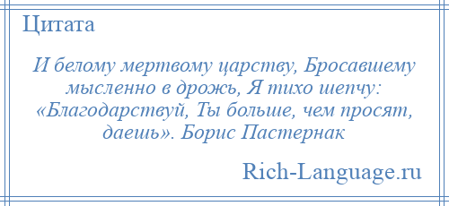 
    И белому мертвому царству, Бросавшему мысленно в дрожь, Я тихо шепчу: «Благодарствуй, Ты больше, чем просят, даешь». Борис Пастернак