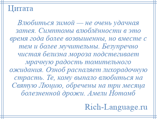 
    Влюбиться зимой — не очень удачная затея. Симптомы влюблённости в это время года более возвышенны, но вместе с тем и более мучительны. Безупречно чистая белизна мороза подстегивает мрачную радость томительного ожидания. Озноб распаляет лихорадочную страсть. Те, кому выпало влюбиться на Святую Люцию, обречены на три месяца болезненной дрожи. Амели Нотомб