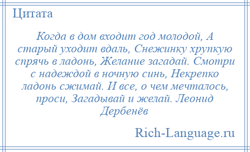 
    Когда в дом входит год молодой, А старый уходит вдаль, Снежинку хрупкую спрячь в ладонь, Желание загадай. Смотри с надеждой в ночную синь, Некрепко ладонь сжимай. И все, о чем мечталось, проси, Загадывай и желай. Леонид Дербенёв