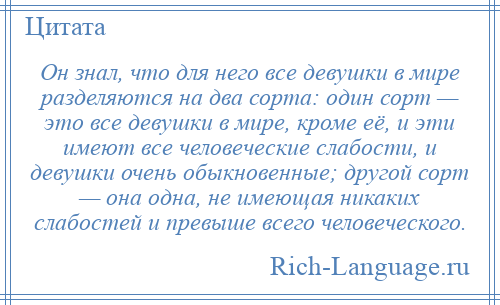 
    Он знал, что для него все девушки в мире разделяются на два сорта: один сорт — это все девушки в мире, кроме её, и эти имеют все человеческие слабости, и девушки очень обыкновенные; другой сорт — она одна, не имеющая никаких слабостей и превыше всего человеческого.