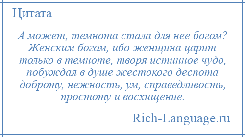 
    А может, темнота стала для нее богом? Женским богом, ибо женщина царит только в темноте, творя истинное чудо, побуждая в душе жестокого деспота доброту, нежность, ум, справедливость, простоту и восхищение.