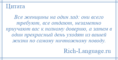 
    Все женщины на один лад: они всего требуют, все отдают, незаметно приучают вас к полному доверию, а затем в один прекрасный день уходят из вашей жизни по самому ничтожному поводу.