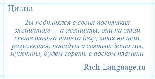 
    Ты подчинялся в своих поступках женщинам — а женщины, они на этом свете только помеха делу, хотя на том, разумеется, попадут в святые. Зато мы, мужчины, будем гореть в адском пламени.